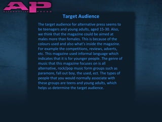 Target Audience The target audience for alternative press seems to be teenagers and young adults, aged 15-30. Also, we think that the magazine could be aimed at males more than females. This is because of the colours used and also what’s inside the magazine. For example the competitions, reviews, adverts, etc. This magazine used informal language which indicates that it is for younger people. The genre of music that this magazine focuses on is all alternative, rock/pop music form groups such as paramore, fall out boy, the used, ect. The types of people that you would normally associate with these groups are teens and young adults, which helps us determine the target audience . 