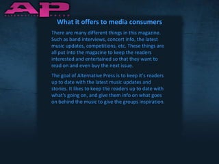 What it offers to media consumers There are many different things in this magazine. Such as band interviews, concert info, the latest music updates, competitions, etc. These things are all put into the magazine to keep the readers interested and entertained so that they want to read on and even buy the next issue. The goal of Alternative Press is to keep it’s readers up to date with the latest music updates and stories. It likes to keep the readers up to date with what's going on, and give them info on what goes on behind the music to give the groups inspiration. 