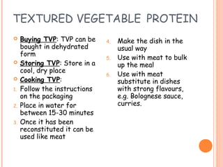 TEXTURED VEGETABLE PROTEIN
 Buying TVP: TVP can be
bought in dehydrated
form
 Storing TVP: Store in a
cool, dry place
 Cooking TVP:
1. Follow the instructions
on the packaging
2. Place in water for
between 15-30 minutes
3. Once it has been
reconstituted it can be
used like meat
4. Make the dish in the
usual way
5. Use with meat to bulk
up the meal
6. Use with meat
substitute in dishes
with strong flavours,
e.g. Bolognese sauce,
curries.
 