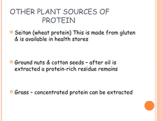 OTHER PLANT SOURCES OF
PROTEIN
 Seitan (wheat protein) This is made from gluten
& is available in health stores
 Ground nuts & cotton seeds – after oil is
extracted a protein-rich residue remains
 Grass – concentrated protein can be extracted
 