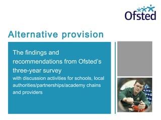 Alternative provision
The findings and
recommendations from Ofsted’s
three-year survey
with discussion activities for schools, local
authorities/partnerships/academy chains
and providers
 