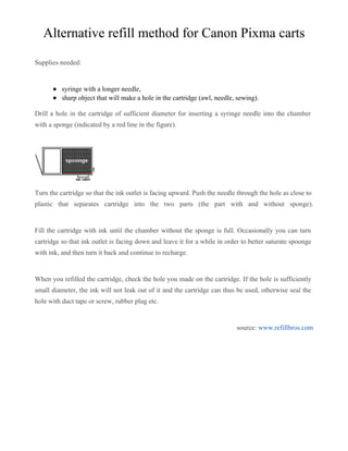 Alternative refill method for Canon Pixma carts

Supplies needed:


          syringe with a longer needle,
          sharp object that will make a hole in the cartridge (awl, needle, sewing).

Drill a hole in the cartridge of sufficient diameter for inserting a syringe needle into the chamber
with a sponge (indicated by a red line in the figure).




Turn the cartridge so that the ink outlet is facing upward. Push the needle through the hole as close to
plastic that separates cartridge into the two parts (the part with and without sponge).


Fill the cartridge with ink until the chamber without the sponge is full. Occasionally you can turn
cartridge so that ink outlet is facing down and leave it for a while in order to better saturate spoonge
with ink, and then turn it back and continue to recharge.


When you refilled the cartridge, check the hole you made on the cartridge. If the hole is sufficiently
small diameter, the ink will not leak out of it and the cartridge can thus be used, otherwise seal the
hole with duct tape or screw, rubber plug etc.


                                                                           source: www.refillbros.com
 