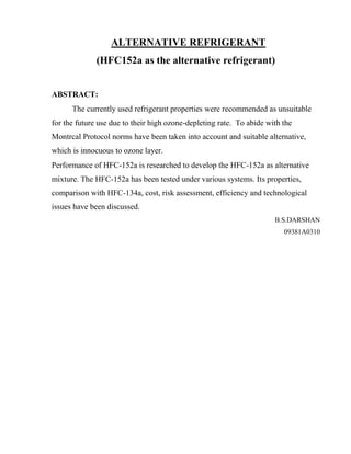 ALTERNATIVE REFRIGERANT
(HFC152a as the alternative refrigerant)
ABSTRACT:
The currently used refrigerant properties were recommended as unsuitable
for the future use due to their high ozone-depleting rate. To abide with the
Montrcal Protocol norms have been taken into account and suitable alternative,
which is innocuous to ozone layer.
Performance of HFC-152a is researched to develop the HFC-152a as alternative
mixture. The HFC-152a has been tested under various systems. Its properties,
comparison with HFC-134a, cost, risk assessment, efficiency and technological
issues have been discussed.
B.S.DARSHAN
09381A0310
 