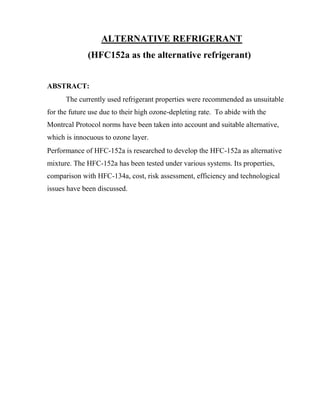 ALTERNATIVE REFRIGERANT
(HFC152a as the alternative refrigerant)
ABSTRACT:
The currently used refrigerant properties were recommended as unsuitable
for the future use due to their high ozone-depleting rate. To abide with the
Montrcal Protocol norms have been taken into account and suitable alternative,
which is innocuous to ozone layer.
Performance of HFC-152a is researched to develop the HFC-152a as alternative
mixture. The HFC-152a has been tested under various systems. Its properties,
comparison with HFC-134a, cost, risk assessment, efficiency and technological
issues have been discussed.
 