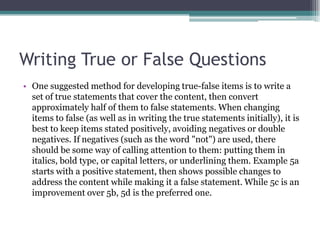 Writing True or False QuestionsOne suggested method for developing true-false items is to write a set of true statements that cover the content, then convert approximately half of them to false statements. When changing items to false (as well as in writing the true statements initially), it is best to keep items stated positively, avoiding negatives or double negatives. If negatives (such as the word "not") are used, there should be some way of calling attention to them: putting them in italics, bold type, or capital letters, or underlining them. Example 5a starts with a positive statement, then shows possible changes to address the content while making it a false statement. While 5c is an improvement over 5b, 5d is the preferred one.