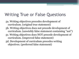 Writing True or False Questions5a. Writing objectives precedes development of curriculum. (original true statement)5b. Writing objectives does not precede development of curriculum. (unwieldy false statement containing "not")5c. Writing objectives does NOT precede development of curriculum. (improved false statement)5d. Development of curriculum precedes writing objectives. (preferred false statement)