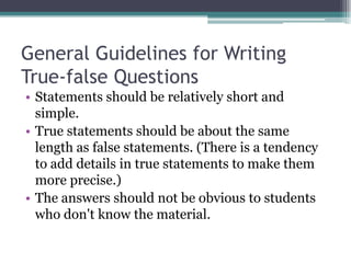 General Guidelines for Writing True-false QuestionsStatements should be relatively short and simple.True statements should be about the same length as false statements. (There is a tendency to add details in true statements to make them more precise.)The answers should not be obvious to students who don't know the material.