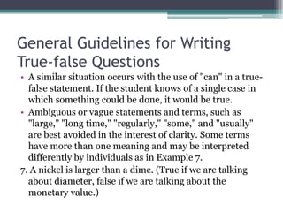 General Guidelines for Writing True-false QuestionsA similar situation occurs with the use of "can" in a true-false statement. If the student knows of a single case in which something could be done, it would be true.Ambiguous or vague statements and terms, such as "large," "long time," "regularly," "some," and "usually" are best avoided in the interest of clarity. Some terms have more than one meaning and may be interpreted differently by individuals as in Example 7.7. A nickel is larger than a dime. (True if we are talking about diameter, false if we are talking about the monetary value.)