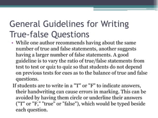 General Guidelines for Writing True-false QuestionsWhile one author recommends having about the same number of true and false statements, another suggests having a larger number of false statements. A good guideline is to vary the ratio of true/false statements from test to test or quiz to quiz so that students do not depend on previous tests for cues as to the balance of true and false questions. If students are to write in a "T" or "F" to indicate answers, their handwriting can cause errors in marking. This can be avoided by having them circle or underline their answers ("T" or "F," "true" or "false"), which would be typed beside each question.