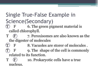 T	     F	   6. The green pigment material is called chlorophyll.T	     F	   7. Peroxisomes are also known as the the digester of moleculesT	     F	   8. Vacuoles are storer of molecules . T	     F	   9. The  shape of the cell is commonly related to its function.T	     F	   10. Prokaryotic cells have a true nucleus. Single True-False Example in Science(Secondary)