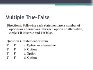 Multiple True-FalseDirections: Following each statement are a number of options or alternatives. For each option or alternative, circle T if it is true and F if false.Question 1. Statement or stem.T       F           a. Option or alternativeT       F           b. Option                                 T       F           c. Option                                   T       F           d. Option