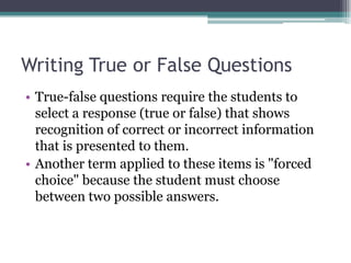 Writing True or False QuestionsTrue-false questions require the students to select a response (true or false) that shows recognition of correct or incorrect information that is presented to them. Another term applied to these items is "forced choice" because the student must choose between two possible answers. 