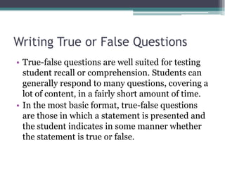 Writing True or False QuestionsTrue-false questions are well suited for testing student recall or comprehension. Students can generally respond to many questions, covering a lot of content, in a fairly short amount of time. In the most basic format, true-false questions are those in which a statement is presented and the student indicates in some manner whether the statement is true or false. 