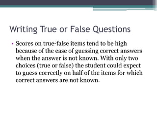 Writing True or False QuestionsScores on true-false items tend to be high because of the ease of guessing correct answers when the answer is not known. With only two choices (true or false) the student could expect to guess correctly on half of the items for which correct answers are not known. 