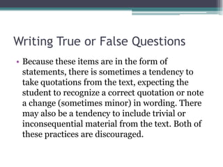 Writing True or False QuestionsBecause these items are in the form of statements, there is sometimes a tendency to take quotations from the text, expecting the student to recognize a correct quotation or note a change (sometimes minor) in wording. There may also be a tendency to include trivial or inconsequential material from the text. Both of these practices are discouraged.