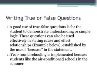 Writing True or False QuestionsA good use of true-false questions is for the student to demonstrate understanding or simple logic. These questions can also be used effectively in stating cause and effect relationships (Example below), established by the use of "because" in the statement. 1. Year-round schooling is implemented because students like the air-conditioned schools in the summer.