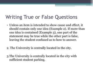 Writing True or False QuestionsUnless an item is intended to show cause and effect, it should contain only one idea (Example 2). If more than one idea is contained (Example 3), one part of the statement may be true while the other part is false, leaving the student confused as to how to answer.2. The University is centrally located in the city.3.The University is centrally located in the city with sufficient student parking.