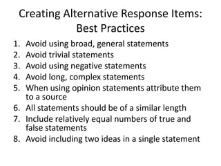 Creating Alternative Response Items:  Best Practices Avoid using broad, general statements Avoid trivial statements Avoid using negative statements  Avoid long, complex statements When using opinion statements attribute them to a source All statements should be of a similar length Include relatively equal numbers of true and false statements Avoid including two ideas in a single statement 