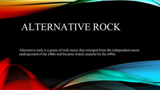 ALTERNATIVE ROCK
Alternative rock is a genre of rock music that emerged from the independent music
underground of the 1980s and became widely popular by the 1990s.
 