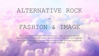 ALTERNATIVE ROCK
–
FASHION & IMAGE
This is some further research I have done surrounding my chosen genre of
Alternative Rock. I am looking further into the general image of artists amidst this
genre, mainly what they wear, their hair and makeup but also how they present
themselves through posture and poses.
 