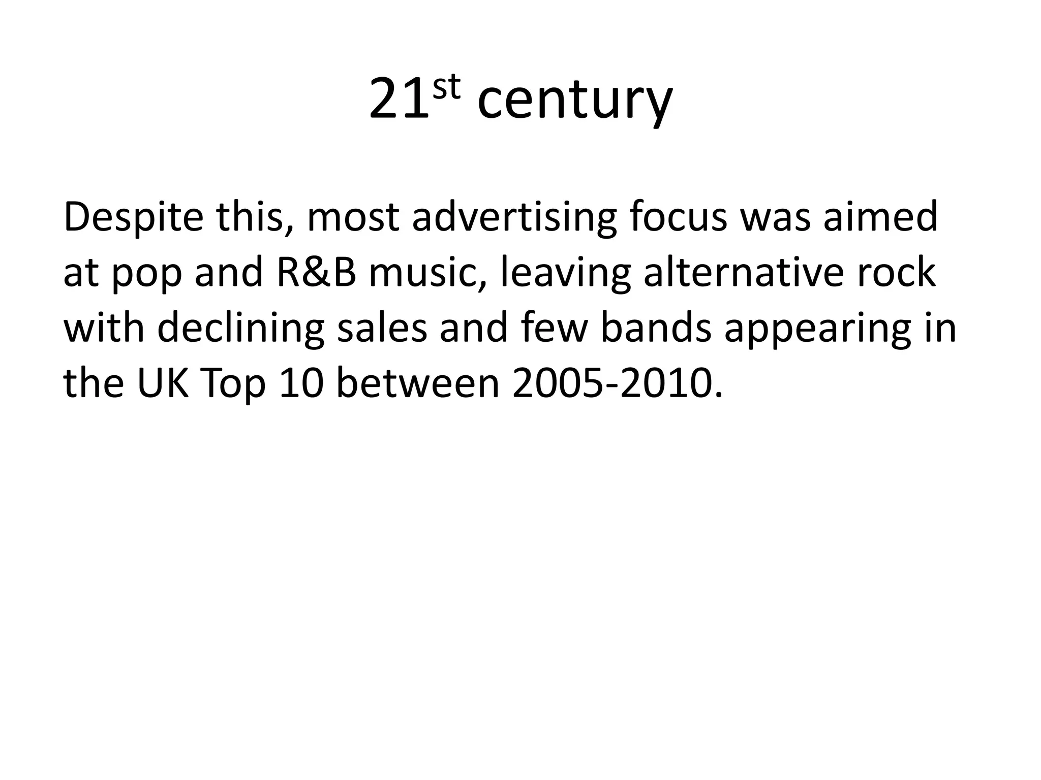 21st century
Despite this, most advertising focus was aimed
at pop and R&B music, leaving alternative rock
with declining sales and few bands appearing in
the UK Top 10 between 2005-2010.
 