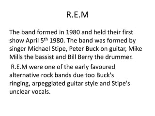 R.E.M
The band formed in 1980 and held their first
show April 5th 1980. The band was formed by
singer Michael Stipe, Peter Buck on guitar, Mike
Mills the bassist and Bill Berry the drummer.
 R.E.M were one of the early favoured
alternative rock bands due too Buck's
ringing, arpeggiated guitar style and Stipe's
unclear vocals.
 