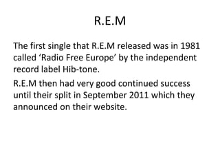 R.E.M
The first single that R.E.M released was in 1981
called ‘Radio Free Europe’ by the independent
record label Hib-tone.
R.E.M then had very good continued success
until their split in September 2011 which they
announced on their website.
 