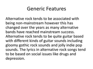 Generic Features
Alternative rock tends to be associated with
being non-mainstream however this has
changed over the years as many alternative
bands have reached mainstream success.
Alternative rock tends to be quite guitar based
with different kinds of guitar sounds including
gloomy gothic rock sounds and jolly indie pop
sounds. The lyrics in alternative rock songs tend
to be based on social issues like drugs and
depression.
 