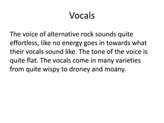 Vocals
The voice of alternative rock sounds quite
effortless, like no energy goes in towards what
their vocals sound like. The tone of the voice is
quite flat. The vocals come in many varieties
from quite wispy to droney and moany.
 