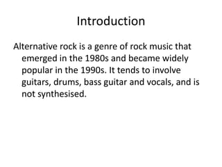 Introduction
Alternative rock is a genre of rock music that
  emerged in the 1980s and became widely
  popular in the 1990s. It tends to involve
  guitars, drums, bass guitar and vocals, and is
  not synthesised.
 
