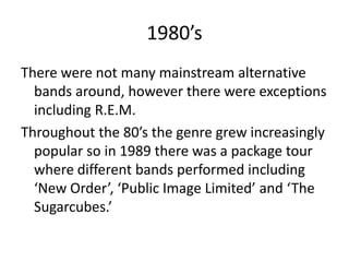 1980’s
There were not many mainstream alternative
  bands around, however there were exceptions
  including R.E.M.
Throughout the 80’s the genre grew increasingly
  popular so in 1989 there was a package tour
  where different bands performed including
  ‘New Order’, ‘Public Image Limited’ and ‘The
  Sugarcubes.’
 