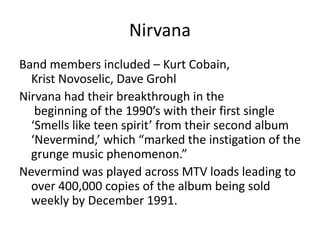 Nirvana
Band members included – Kurt Cobain,
  Krist Novoselic, Dave Grohl
Nirvana had their breakthrough in the
   beginning of the 1990’s with their first single
  ‘Smells like teen spirit’ from their second album
  ‘Nevermind,’ which “marked the instigation of the
  grunge music phenomenon.”
Nevermind was played across MTV loads leading to
  over 400,000 copies of the album being sold
  weekly by December 1991.
 