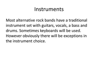 Instruments
Most alternative rock bands have a traditional
instrument set with guitars, vocals, a bass and
drums. Sometimes keyboards will be used.
However obviously there will be exceptions in
the instrument choice.
 