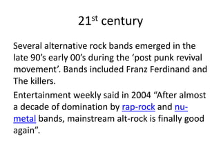 21st century
Several alternative rock bands emerged in the
late 90’s early 00’s during the ‘post punk revival
movement’. Bands included Franz Ferdinand and
The killers.
Entertainment weekly said in 2004 “After almost
a decade of domination by rap-rock and nu-
metal bands, mainstream alt-rock is finally good
again”.
 