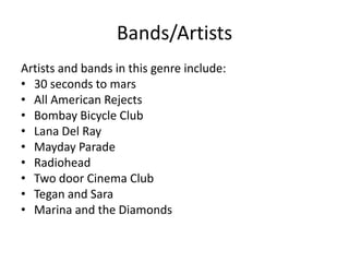 Bands/Artists
Artists and bands in this genre include:
• 30 seconds to mars
• All American Rejects
• Bombay Bicycle Club
• Lana Del Ray
• Mayday Parade
• Radiohead
• Two door Cinema Club
• Tegan and Sara
• Marina and the Diamonds
 
