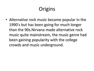 Origins
• Alternative rock music became popular in the
  1990's but has been going for much longer
  than the 90s.Nirvana made alternative rock
  music quite mainstream, the music genre had
  been gaining popularity with the college
  crowds and music underground.
 