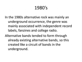 1980’s
In the 1980s alternative rock was mainly an
  underground occurrence, the genre was
  mainly associated with independent record
  labels, fanzines and college radio.
Alternative bands tended to form through
  already existing alternative bands, so this
  created like a circuit of bands in the
  underground.
 