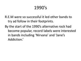 1990’s
R.E.M were so successful it led other bands to
  try ad follow in their footprints.
By the start of the 1990’s alternative rock had
  become popular, record labels were interested
  in bands including ‘Nirvana’ and ‘Jane’s
  Addiction.’
 
