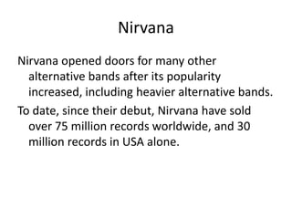 Nirvana
Nirvana opened doors for many other
  alternative bands after its popularity
  increased, including heavier alternative bands.
To date, since their debut, Nirvana have sold
  over 75 million records worldwide, and 30
  million records in USA alone.
 