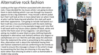 Looking at the type of fashion associated with alternative
rock, I have decided for my music artists I am going to dress
them in dark clothing which I can see through my research
appears to be a big statement. I may include a denim jacket
but I feel I will look at this in more detail later on when I look
at who I will be featuring and whether this style will work
with their appearance. I am going to include red lipstick as I
feel it will be a nice counterbalance with the dark clothing
and I can see it is worn in my example images and I also feel
it will work with my future colour palette of black, white and
red for the front cover of my magazine. I am planning on
asking my models to wear black or grey clothing (typically
displayed in alternative rock fashion) without any slogans or
catchphrases on it as I feel this will take away the attention
from the statement the artist is presenting to the audience.
Also, alternative rock is about the individual having their
own fashion statement and not conforming to the trends so
I need to ensure this message is shown in the artist’s image
by presenting the fact they are dressing in the way they
want rather than dressing to what is seen as fashionable in
modern day society.
Alternative rock fashion
 