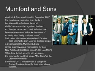 Mumford and Sons
Mumford & Sons was formed in December 2007
The band name originates from the fact
that Marcus Mumford was the most
‘visible’ member as he organised the band
and their performances. Lovett indicated that
the name was meant to invoke the sense of
an "antiquated family business name".
Their debut album was released on 5 October
     2009 with "Little Lion Man" as the lead single.
In December 2010, Mumford & Sons
earned Grammy Award nominations for Best
 New Artist and Best Rock Song ("Little Lion Man").
 While they did not go on to win an award,
 the band performed their single "The Cave" at the
     Grammy ceremony.
In February 2011, they received a European
     Border Breakers Award for their international
     success.
 