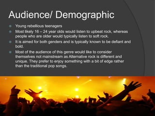 Audience/ Demographic
 Young rebellious teenagers
 Most likely 16 – 24 year olds would listen to upbeat rock, whereas
  people who are older would typically listen to soft rock.
 It is aimed for both genders and is typically known to be defiant and
  bold.
 Most of the audience of this genre would like to consider
  themselves not mainstream as Alternative rock is different and
  unique. They prefer to enjoy something with a bit of edge rather
  than the traditional pop songs.
 