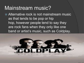 Mainstream music?
   Alternative rock is not mainstream music
    as that tends to be pop or hip
    hop, however people tend to say they
    are rock fans when they only like one
    band or artist’s music, such as Coldplay.
 