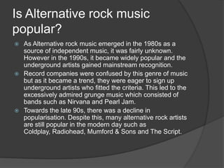 Is Alternative rock music
popular?
 As Alternative rock music emerged in the 1980s as a
  source of independent music, it was fairly unknown.
  However in the 1990s, it became widely popular and the
  underground artists gained mainstream recognition.
 Record companies were confused by this genre of music
  but as it became a trend, they were eager to sign up
  underground artists who fitted the criteria. This led to the
  excessively admired grunge music which consisted of
  bands such as Nirvana and Pearl Jam.
 Towards the late 90s, there was a decline in
  popularisation. Despite this, many alternative rock artists
  are still popular in the modern day such as
  Coldplay, Radiohead, Mumford & Sons and The Script.
 