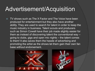 Advertisement/Acquisition
   TV shows such as The X Factor and The Voice have been
    produced for entertainment but they also have another
    ability. They are used to search for talent in order to keep the
    music industry in business. Talent scouts and producers
    such as Simon Cowell have their job made slightly easier for
    them as instead of discovering talent the conventional way –
    going to clubs, gigs and open mic nights – the talent comes
    to them! It also saves them the hassle of advertising and
    promoting the artist as the shows let them gain their own fan
    base without endorsement.
 