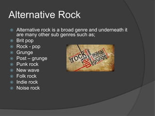 Alternative Rock
   Alternative rock is a broad genre and underneath it
    are many other sub genres such as;
   Brit pop
   Rock - pop
   Grunge
   Post – grunge
   Punk rock
   New wave
   Folk rock
   Indie rock
   Noise rock
 