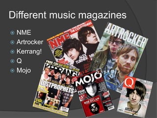 Different music magazines
 NME
 Artrocker
 Kerrang!
Q
 Mojo
 