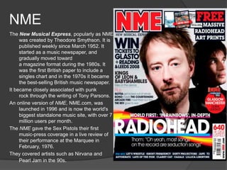 NME
The New Musical Express, popularly as NME
     was created by Theodore Smythson. It is
     published weekly since March 1952. It
     started as a music newspaper, and
     gradually moved toward
     a magazine format during the 1980s. It
     was the first British paper to include a
     singles chart and in the 1970s it became
     the best-selling British music newspaper.
It became closely associated with punk
     rock through the writing of Tony Parsons.
An online version of NME, NME.com, was
     launched in 1996 and is now the world's
     biggest standalone music site, with over 7
     million users per month.
The NME gave the Sex Pistols their first
     music-press coverage in a live review of
     their performance at the Marquee in
     February, 1976.
They covered artists such as Nirvana and
     Pearl Jam in the 90s.
 