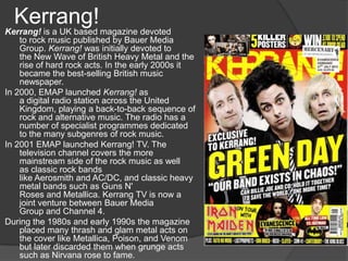 Kerrang!
Kerrang! is a UK based magazine devoted
    to rock music published by Bauer Media
    Group. Kerrang! was initially devoted to
    the New Wave of British Heavy Metal and the
    rise of hard rock acts. In the early 2000s it
    became the best-selling British music
    newspaper.
In 2000, EMAP launched Kerrang! as
    a digital radio station across the United
    Kingdom, playing a back-to-back sequence of
    rock and alternative music. The radio has a
    number of specialist programmes dedicated
    to the many subgenres of rock music.
In 2001 EMAP launched Kerrang! TV. The
    television channel covers the more
    mainstream side of the rock music as well
    as classic rock bands
    like Aerosmith and AC/DC, and classic heavy
    metal bands such as Guns N'
    Roses and Metallica. Kerrang TV is now a
    joint venture between Bauer Media
    Group and Channel 4.
During the 1980s and early 1990s the magazine
    placed many thrash and glam metal acts on
    the cover like Metallica, Poison, and Venom
    but later discarded them when grunge acts
    such as Nirvana rose to fame.
 