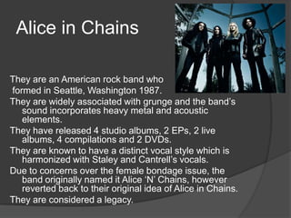 Alice in Chains

They are an American rock band who
formed in Seattle, Washington 1987.
They are widely associated with grunge and the band’s
   sound incorporates heavy metal and acoustic
   elements.
They have released 4 studio albums, 2 EPs, 2 live
   albums, 4 compilations and 2 DVDs.
They are known to have a distinct vocal style which is
   harmonized with Staley and Cantrell’s vocals.
Due to concerns over the female bondage issue, the
   band originally named it Alice ‘N’ Chains, however
   reverted back to their original idea of Alice in Chains.
They are considered a legacy.
 